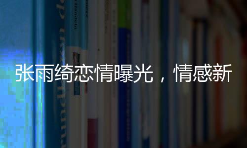 張雨綺戀情曝光，情感新篇章引發(fā)熱議