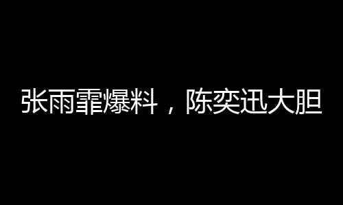 張雨霏爆料，陳奕迅大膽邀約，合作幕后大揭秘