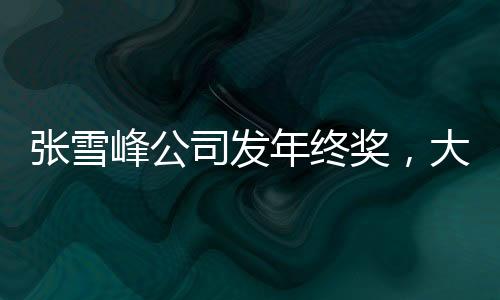 張雪峰公司發(fā)年終獎，大規(guī)模獎勵提升員工士氣