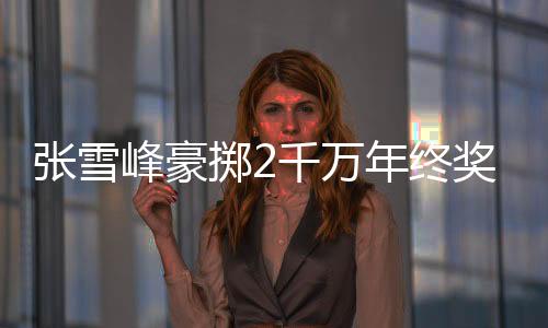 張雪峰豪擲2千萬年終獎，員工驚喜連連
