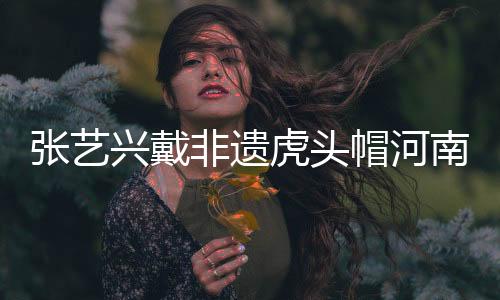 張藝興戴非遺虎頭帽河南之旅，傳承文化魅力無(wú)限