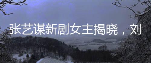 張藝謀新劇女主揭曉，劉浩存領銜閃耀熒屏