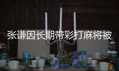 張謙因長期帶彩打麻將被開除黨籍——一起剖析賭博之風(fēng)對黨員干部的侵害