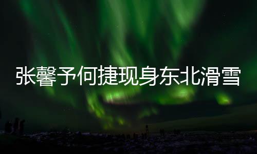 張馨予何捷現(xiàn)身東北滑雪勝地，共享雪域浪漫時(shí)光