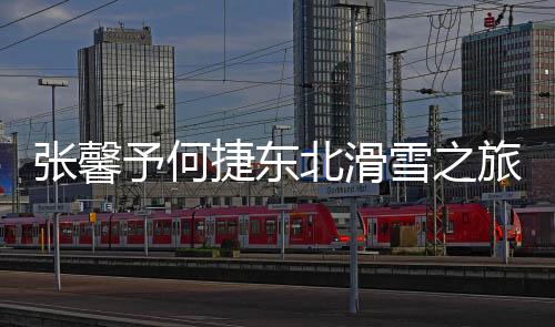 張馨予何捷東北滑雪之旅，一場冰雪中的浪漫邂逅