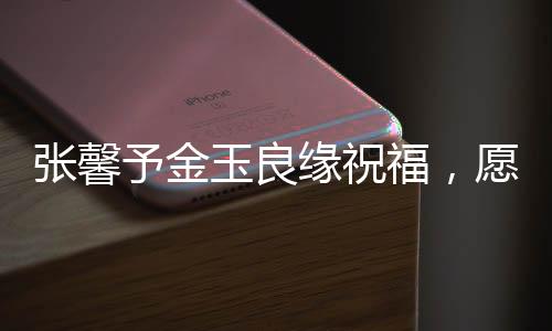 張馨予金玉良緣祝福，愿美好緣分伴你左右