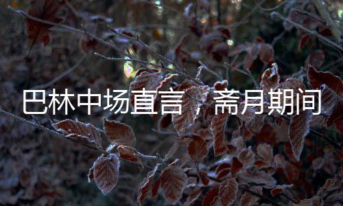 巴林中場(chǎng)直言，齋月期間踢球艱難，挑戰(zhàn)與應(yīng)對(duì)并存