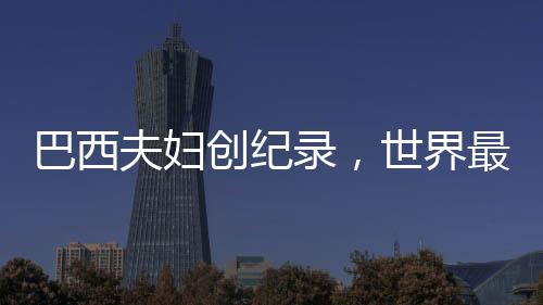 巴西夫婦創(chuàng)紀(jì)錄，世界最長(zhǎng)婚姻歷程的傳奇故事