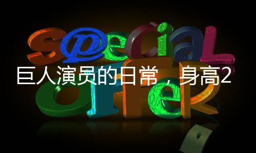 巨人演員的日常，身高2米33的他，如何適應(yīng)巨大身軀帶來的日常挑戰(zhàn)？
