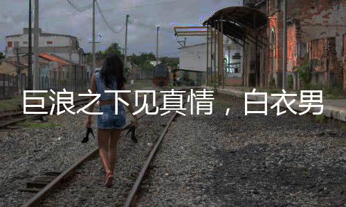 巨浪之下見真情，白衣男勇沖波濤拯救被卷孩童