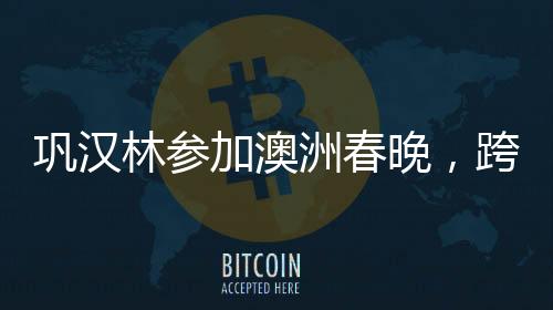 鞏漢林參加澳洲春晚，跨界合作的魅力與文化傳播的力量