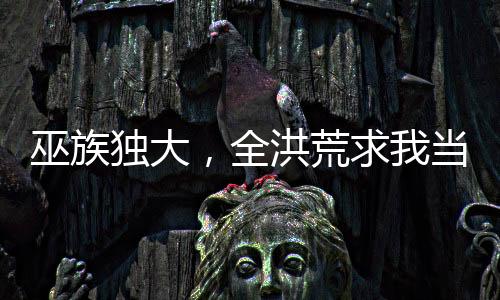 巫族獨(dú)大，全洪荒求我當(dāng)妖皇！