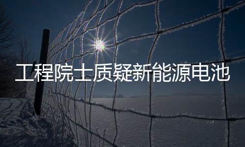工程院士質(zhì)疑新能源電池壽命只有4年 跟電廠30年不匹配