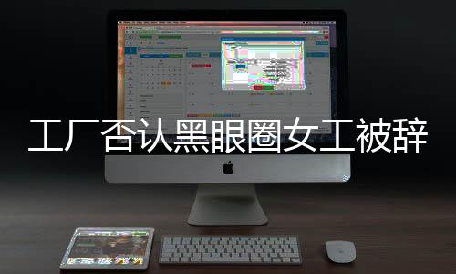 工廠否認(rèn)黑眼圈女工被辭退，事實(shí)真相如何揭曉？工廠企業(yè)社會(huì)責(zé)任如何彰顯？新聞報(bào)道全文