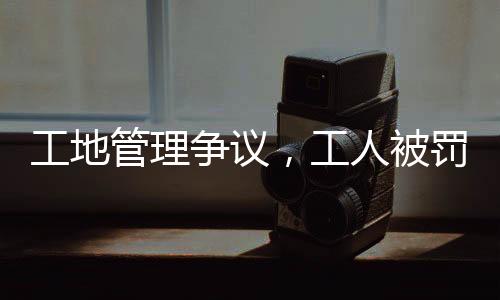 工地管理爭議，工人被罰吊工地門口事件引發(fā)社會關(guān)注