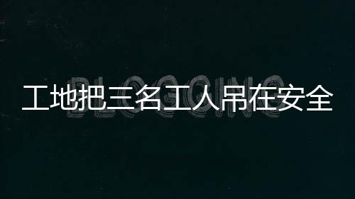 工地把三名工人吊在安全帶使用體驗區(qū)，關注施工安全措施