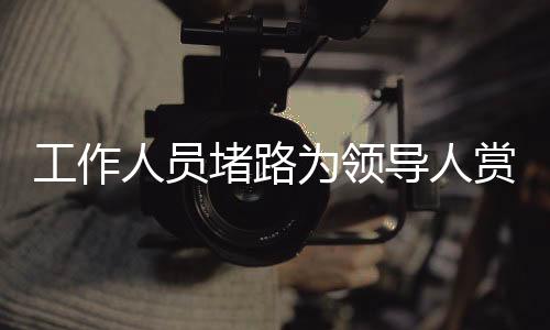 工作人員堵路為領(lǐng)導(dǎo)人賞雪？官方回應(yīng)揭秘真相