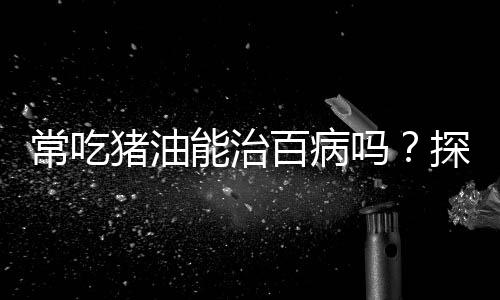 常吃豬油能治百病嗎？探究傳統(tǒng)飲食觀念的真相