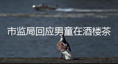 市監(jiān)局回應(yīng)男童在酒樓茶杯中小便事件，調(diào)查結(jié)果與社會責(zé)任并存