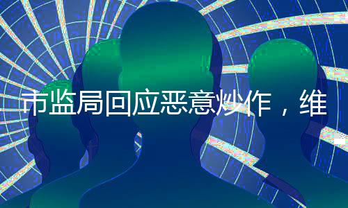 市監(jiān)局回應惡意炒作，維護市場秩序，保護消費者權益