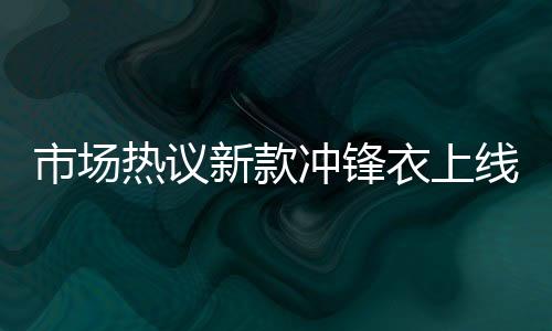 市場熱議新款沖鋒衣上線即售罄，售價高達8200元