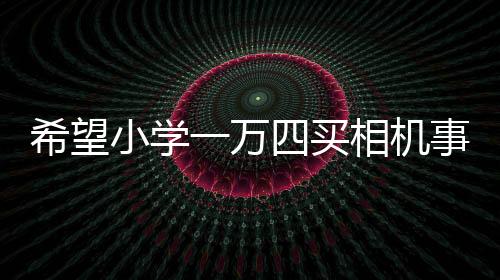 希望小學一萬四買相機事件引多方熱議，官方回應估價爭議背后故事浮出水面