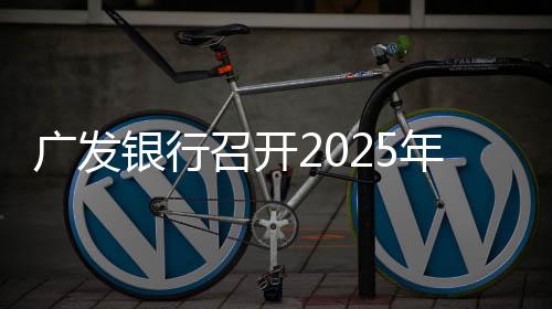 廣發(fā)銀行召開2025年工作會議