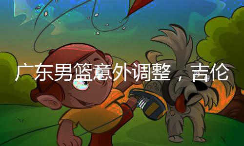 廣東男籃意外調(diào)整，吉倫沃特注冊(cè)臨時(shí)取消