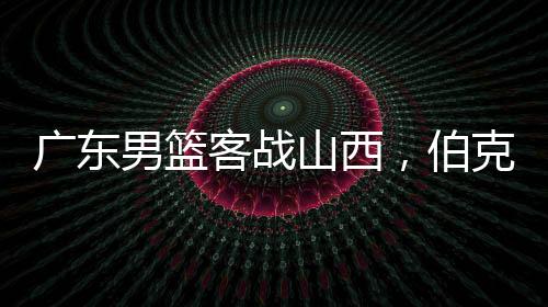 廣東男籃客戰(zhàn)山西，伯克能否延續(xù)神奇