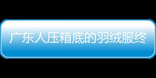 廣東人壓箱底的羽絨服終于可以亮相了