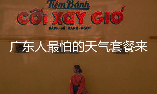 廣東人最怕的天氣套餐來了，應(yīng)對極端氣候的挑戰(zhàn)