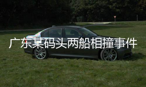 廣東某碼頭兩船相撞事件系謠言，真相揭秘