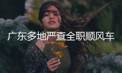 廣東多地嚴(yán)查全職順風(fēng)車，保障道路安全與公共交通秩序