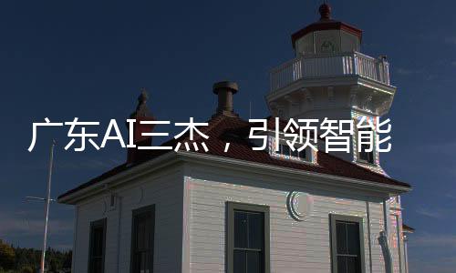 廣東AI三杰，引領(lǐng)智能科技的佼佼者