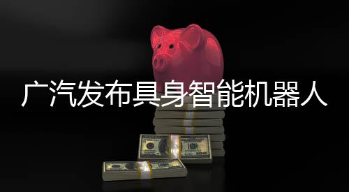 廣汽發(fā)布具身智能機器人核心部件，2026年推動自研零部件大批量推廣應用