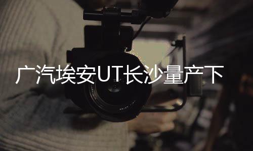 廣汽埃安UT長沙量產(chǎn)下線，開啟智能出行新篇章