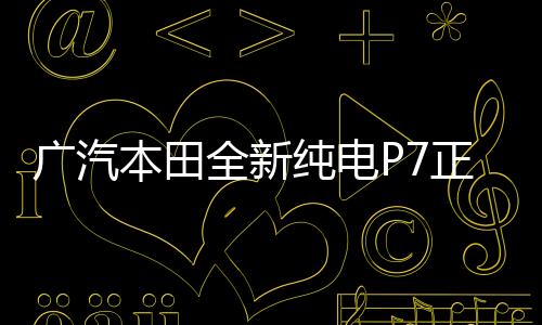 廣汽本田全新純電P7正式下線，開啟綠色出行新篇章