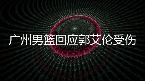 廣州男籃回應(yīng)郭艾倫受傷傳聞，關(guān)注焦點聚焦傷病情況與后續(xù)計劃