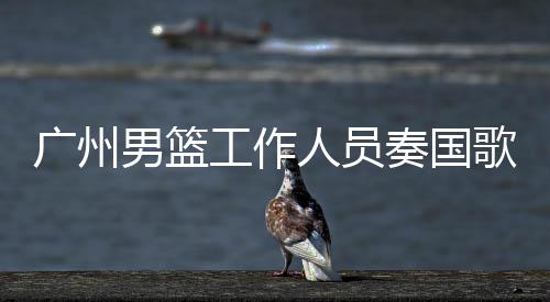 廣州男籃工作人員奏國歌時未行禮被罰事件，責任與尊重并重