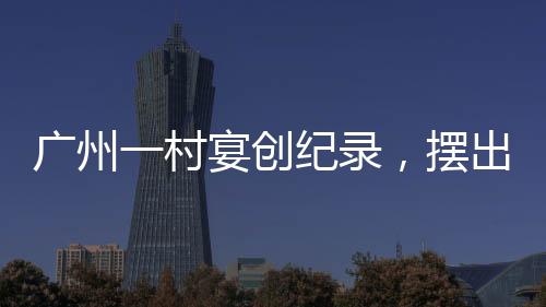 廣州一村宴創(chuàng)紀(jì)錄，擺出逾2600桌盛宴，盛況空前