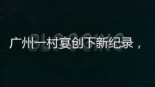 廣州一村宴創(chuàng)下新紀(jì)錄，擺滿逾2600桌，喜慶盛況空前