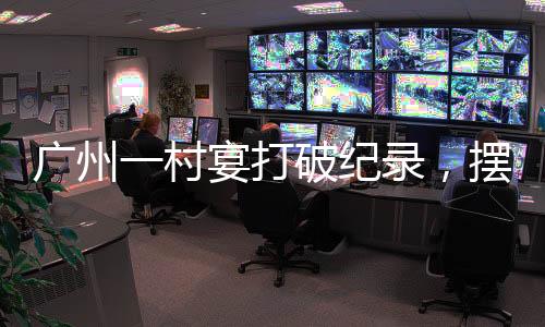 廣州一村宴打破紀(jì)錄，擺出了超大規(guī)模宴席達(dá)2600多桌，熱鬧非凡！