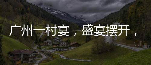 廣州一村宴，盛宴擺開，逾千桌共慶佳節(jié)