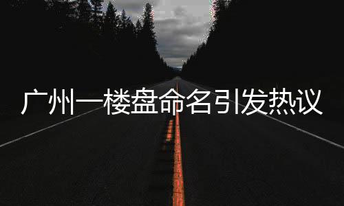 廣州一樓盤命名引發(fā)熱議，新名引網(wǎng)友熱烈討論，揭秘背后的故事