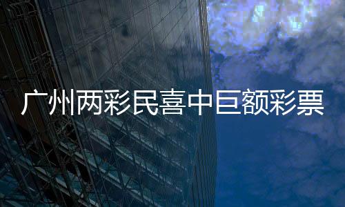 廣州兩彩民喜中巨額彩票獎金，總額超過1.5億元