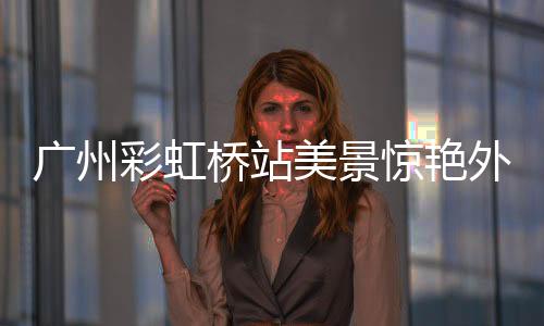 廣州彩虹橋站美景驚艷外交部，時(shí)代新顏照亮心巴之美