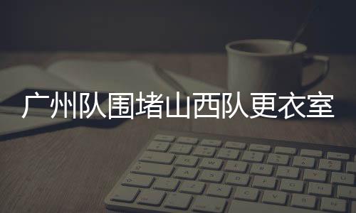 廣州隊(duì)圍堵山西隊(duì)更衣室，一場激烈沖突的始末