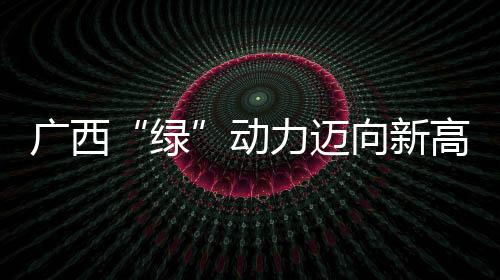 廣西“綠”動力邁向新高度