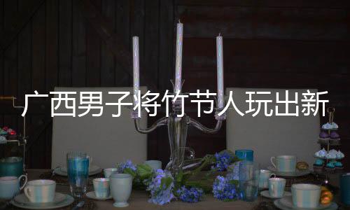 廣西男子將竹節(jié)人玩出新高度，傳統玩具煥發(fā)創(chuàng)新魅力