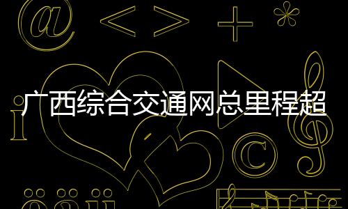 廣西綜合交通網(wǎng)總里程超19萬公里 加快構(gòu)建面向東盟國際大通道